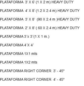 PLATAFORMA 3’ X 6’ (1 X 2 m) HEAVY DUTY PLATAFORMA 4’ X 8’ (1.2 X 2.4 m) HEAVY DUTY PLATAFORMA 3’ X 8’ (90 X 2.4 m )HEAVY DUTY PLATAFORMA 2’ X 8’ ( 60 X 2.4 m) HEAVY DUTY PLATAFORMA 3´x 3´(1 X 1 m.) PLATAFORMA 4´X 4´ PLATAFORMA 1X1 mts PLATAFORMA 1X2 mts PLATAFORMA RIGHT CORNER 3’ - 45° PLATAFORMA RIGHT CORNER 4’ - 45°